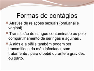 Formas de contágios
Através de relações sexuais (oral,anal e
 vaginal).
Transfusão de sangue contaminado ou pelo
 compartilhamento de seringas e agulhas .
A aids e a sífilis também podem ser
 transmitidas da mãe infectada, sem
 tratamento , para o bebê durante a gravidez
 ou parto.
 