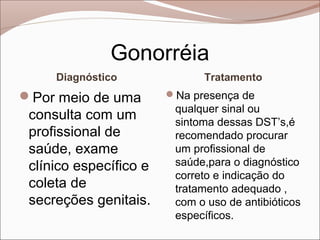 Gonorréia
     Diagnóstico              Tratamento
Por meio de uma        Na presença de
                         qualquer sinal ou
 consulta com um         sintoma dessas DST’s,é
 profissional de         recomendado procurar
 saúde, exame            um profissional de
 clínico específico e    saúde,para o diagnóstico
                         correto e indicação do
 coleta de               tratamento adequado ,
 secreções genitais.     com o uso de antibióticos
                         específicos.
 