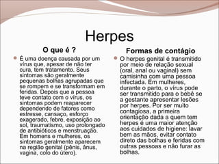 Herpes
          O que é ?                      Formas de contágio
 É uma doença causada por um         O herpes genital é transmitido
  vírus que, apesar de não ter         por meio de relação sexual
  cura, tem tratamento. Seus           (oral, anal ou vaginal) sem
  sintomas são geralmente              camisinha com uma pessoa
  pequenas bolhas agrupadas que        infectada. Em mulheres,
  se rompem e se transformam em        durante o parto, o vírus pode
  feridas. Depois que a pessoa         ser transmitido para o bebê se
  teve contato com o vírus, os         a gestante apresentar lesões
  sintomas podem reaparecer            por herpes. Por ser muito
  dependendo de fatores como
  estresse, cansaço, esforço           contagiosa, a primeira
  exagerado, febre, exposição ao       orientação dada a quem tem
  sol, traumatismo, uso prolongado     herpes é uma maior atenção
  de antibióticos e menstruação.       aos cuidados de higiene: lavar
  Em homens e mulheres, os             bem as mãos, evitar contato
  sintomas geralmente aparecem         direto das bolhas e feridas com
  na região genital (pênis, ânus,      outras pessoas e não furar as
  vagina, colo do útero).              bolhas.
 