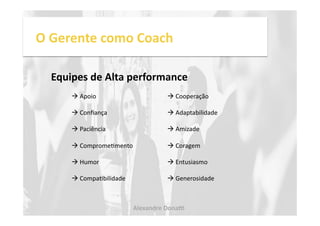 O 
Gerente 
como 
Coach 
Equipes 
de 
Alta 
performance 
! 
Apoio 
! 
Cooperação 
! 
Confiança 
! 
Adaptabilidade 
! 
Paciência 
! 
Amizade 
! 
CompromeNmento 
! 
Coragem 
! 
Humor 
! 
Entusiasmo 
! 
CompaNbilidade 
! 
Generosidade 
Alexandre 
Dona, 
 