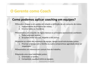 O 
Gerente 
como 
Coach 
Como 
podemos 
aplicar 
coaching 
em 
equipes? 
! Discuta 
e 
chegue 
a 
um 
acordo 
em 
relação 
a 
definição 
de 
um 
conjunto 
de 
metas: 
1. Independente 
da 
empresa 
ter 
metas; 
2. Envolva 
todos 
os 
membros; 
! Desenvolva 
um 
conjunto 
de 
regras 
básicas 
ou 
princípios 
operacionais 
aceitáveis: 
1. Todos 
precisam 
aceitar; 
2. Se 
quiser 
incluir 
as 
suas, 
respeite 
a 
dos 
outros; 
! Examine 
as 
visões 
dos 
membros 
da 
equipe, 
tempo 
social 
estruturado 
juntos: 
1. Priorizar 
o 
tempo 
com 
a 
família 
ou 
outro 
compromisso 
agendado 
deve 
ser 
respeitado; 
! Desenvolva 
um 
interesse 
em 
comum 
fora 
do 
trabalho; 
! Aprenda 
uma 
nova 
habilidade 
juntos: 
1. Orientado 
as 
tarefas; 
2. CompeNção 
saudável 
entre 
as 
equipes; 
Alexandre 
Dona, 
 