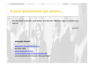 E 
para 
pensarmos 
um 
pouco... 
Ao 
não 
tomar 
a 
decisão, 
você 
tomou 
uma 
decisão. 
Não 
fazer 
algo 
é 
o 
mesmo 
que 
fazê-­‐lo! 
Ivan 
Bloch 
Alexandre 
Dona, 
alexandre.donae@gmail.com 
84 
9962-­‐0991 
www.coaching-­‐rn.com 
www.linkedin.com/in/alexandredonae 
www.facebook.com/movimentocoachingrn 
