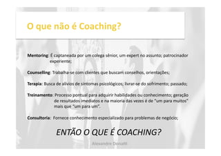 O 
que 
não 
é 
Coaching? 
Mentoring: 
É 
captaneada 
por 
um 
colega 
sênior, 
um 
expert 
no 
assunto; 
patrocinador 
experiente; 
Counselling: 
Trabalha-­‐se 
com 
clientes 
que 
buscam 
conselhos, 
orientações; 
Terapia: 
Busca 
de 
alívios 
de 
sintomas 
psicológicos; 
livrar-­‐se 
do 
sofrimento; 
passado; 
Treinamento: 
Processo 
pontual 
para 
adquirir 
habilidades 
ou 
conhecimento; 
geração 
de 
resultados 
imediatos 
e 
na 
maioria 
das 
vezes 
é 
de 
“um 
para 
muitos” 
mais 
que 
“um 
para 
um”. 
Consultoria: 
Fornece 
conhecimento 
especializado 
para 
problemas 
de 
negócio; 
ENTÃO 
O 
QUE 
É 
COACHING? 
Alexandre 
Dona, 
 