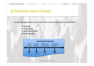 O 
Gerente 
como 
Coach 
Um 
gerente 
pode 
atuar 
como 
coach? 
Que 
caracterísNcas 
são 
fundamentais? 
O 
chefe 
se 
sente 
no 
controle 
Gerenciamento Tradicional 
O 
funcionário 
se 
pergunta 
se 
tem 
chance 
Ambos 
se 
sentem 
envolvidos, 
mas 
isso 
pode 
ser 
lento 
O 
funcionário 
se 
sente 
obrigado 
ou 
despresado 
Ordena Persuade Debate 
Abdica 
! 
EmpaNa; 
! 
Integridade; 
! 
Desprendimento; 
! 
Comunicação; 
Alexandre 
Dona, 
 