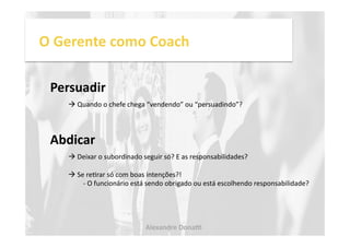O 
Gerente 
como 
Coach 
Persuadir 
! 
Quando 
o 
chefe 
chega 
“vendendo” 
ou 
“persuadindo”? 
Abdicar 
! 
Deixar 
o 
subordinado 
seguir 
só? 
E 
as 
responsabilidades? 
! 
Se 
reNrar 
só 
com 
boas 
intenções?! 
-­‐ 
O 
funcionário 
está 
sendo 
obrigado 
ou 
está 
escolhendo 
responsabilidade? 
Alexandre 
Dona, 
 