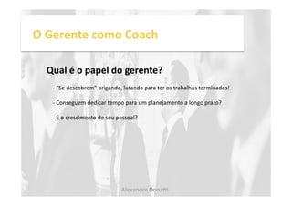 O 
Gerente 
como 
Coach 
Qual 
é 
o 
papel 
do 
gerente? 
-­‐ 
“Se 
descobrem” 
brigando, 
lutando 
para 
ter 
os 
trabalhos 
terminados! 
-­‐ 
Conseguem 
dedicar 
tempo 
para 
um 
planejamento 
a 
longo 
prazo? 
-­‐ 
E 
o 
crescimento 
de 
seu 
pessoal? 
Alexandre 
Dona, 
 