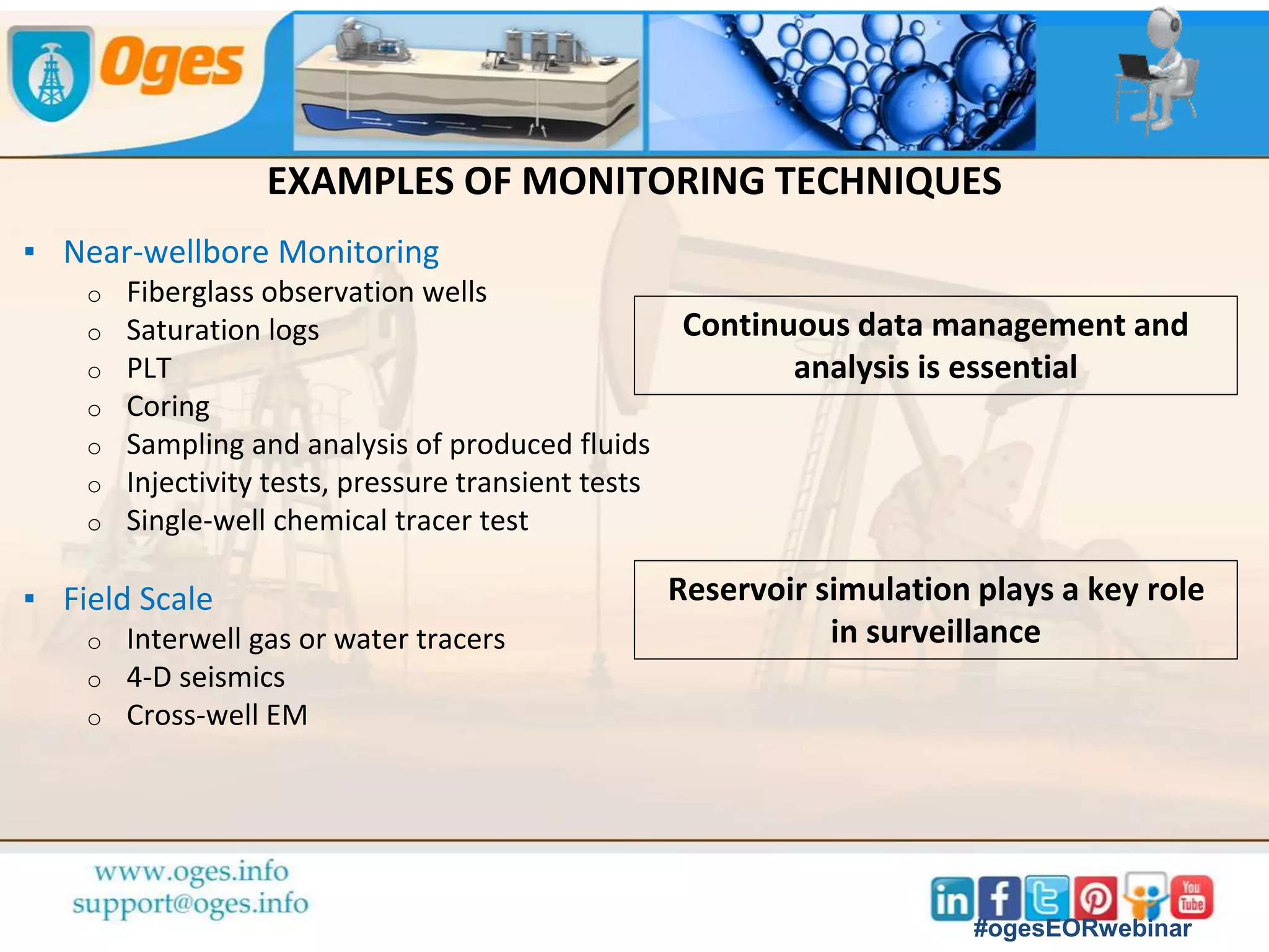 PURPOSE OF MONITORING AND SURVEILLANCE PLAN
▪ Evaluate whether EOR process performs as expected
o Expected behavior must be predicted with simulation model
o Derive incremental oil from production data and compare with baseline case
(typically a waterflood or «do-nothing» scenario)
▪ Reduce uncertainty on parameters with biggest impact on economics
o Measure/estimate residual oil saturation, injectivity, heterogeneity,
operational constraints
o With more accurate parameter sets, simulate optimum use of EOR injectant
over project life
▪ Intervene if process does not behave as expected
o Early breakthrough, facilities upsets, injectivity problems
o Mechanical or chemical water/gas shut-off, chemical inhibition
#ogesEORwebinar
 
