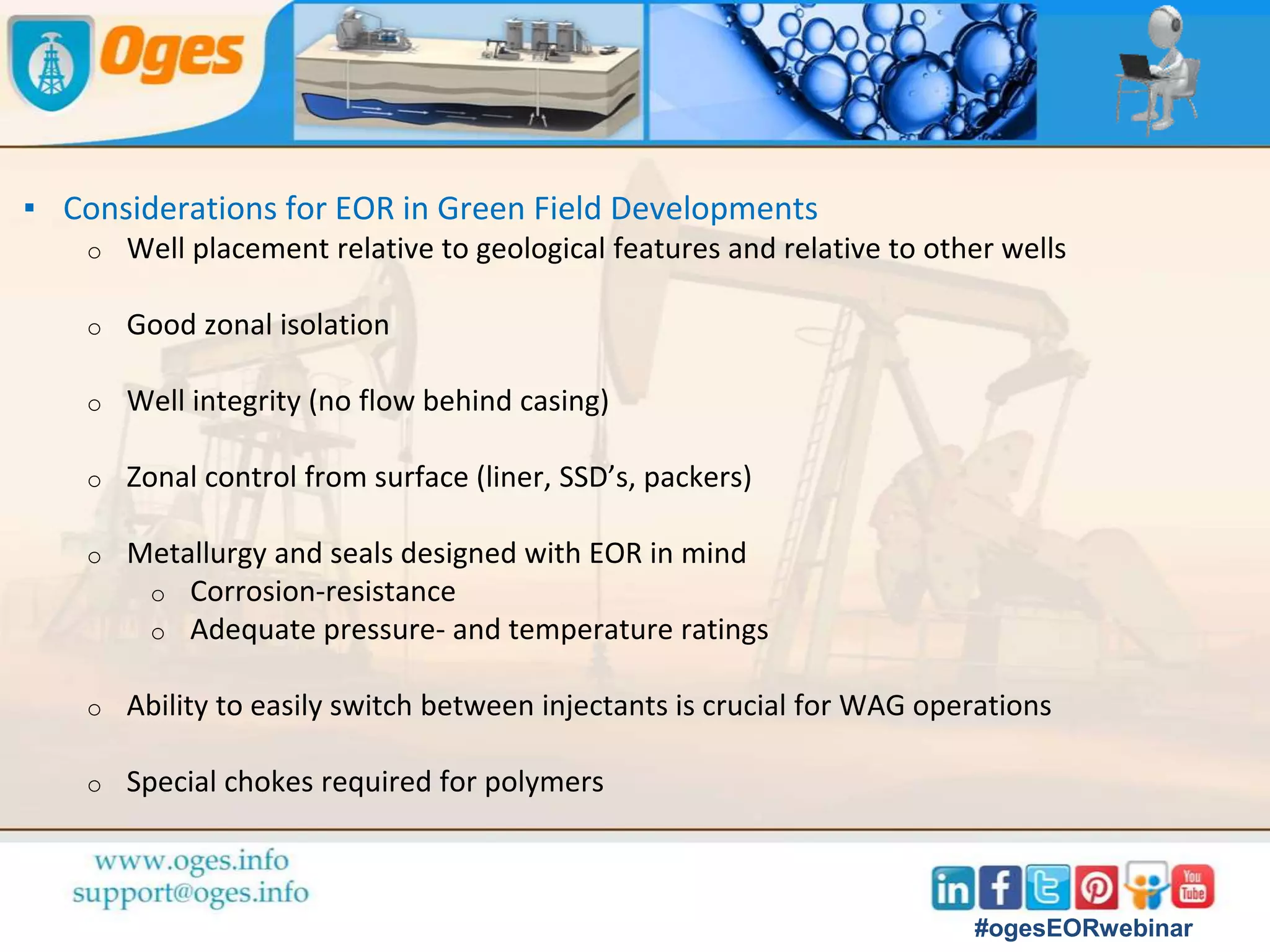 ▪ Most EOR floods Implemented in Mature Fields
o Suboptimal well location designed for depletion or waterflood
o Insufficient zonal control (open-hole completions)
o Metallurgy not designed with EOR in mind
o Corrosion (gas injection)
o Temperature (thermal EOR)
o Chemical compatibility issues (chemical EOR)
o Well-integrity issues (Casing leaks)
o Sometimes difficult to get access to the wellhead (offshore)
o Costly workovers are sometimes required
#ogesEORwebinar
#ogesEORwebinar
 