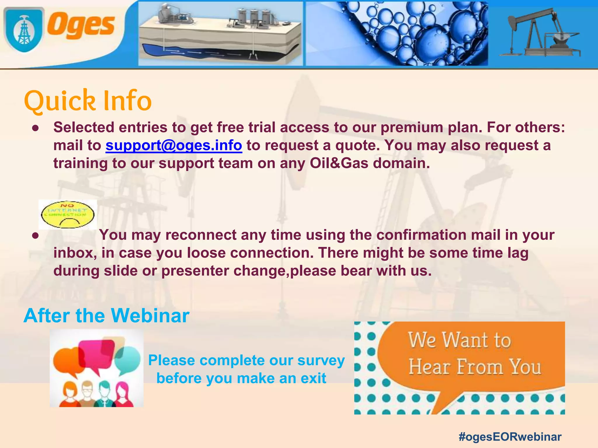 Quick Info
● Submit your text questions and comments using the question panel-
● Please raise your hand to be unmuted for verbal questions.In case
of ‘less time and many questions’, Panel answers will be mailed to you
seperately.
● Recording of the webinar will be available on the oges website
(www.oges.info) & youtube channel.
● Polls will be launched for few seconds for the audience to take part.
● Oges Best Question & Oges Best Answer award is applicable to this
event too.
#ogesEORwebinar
 