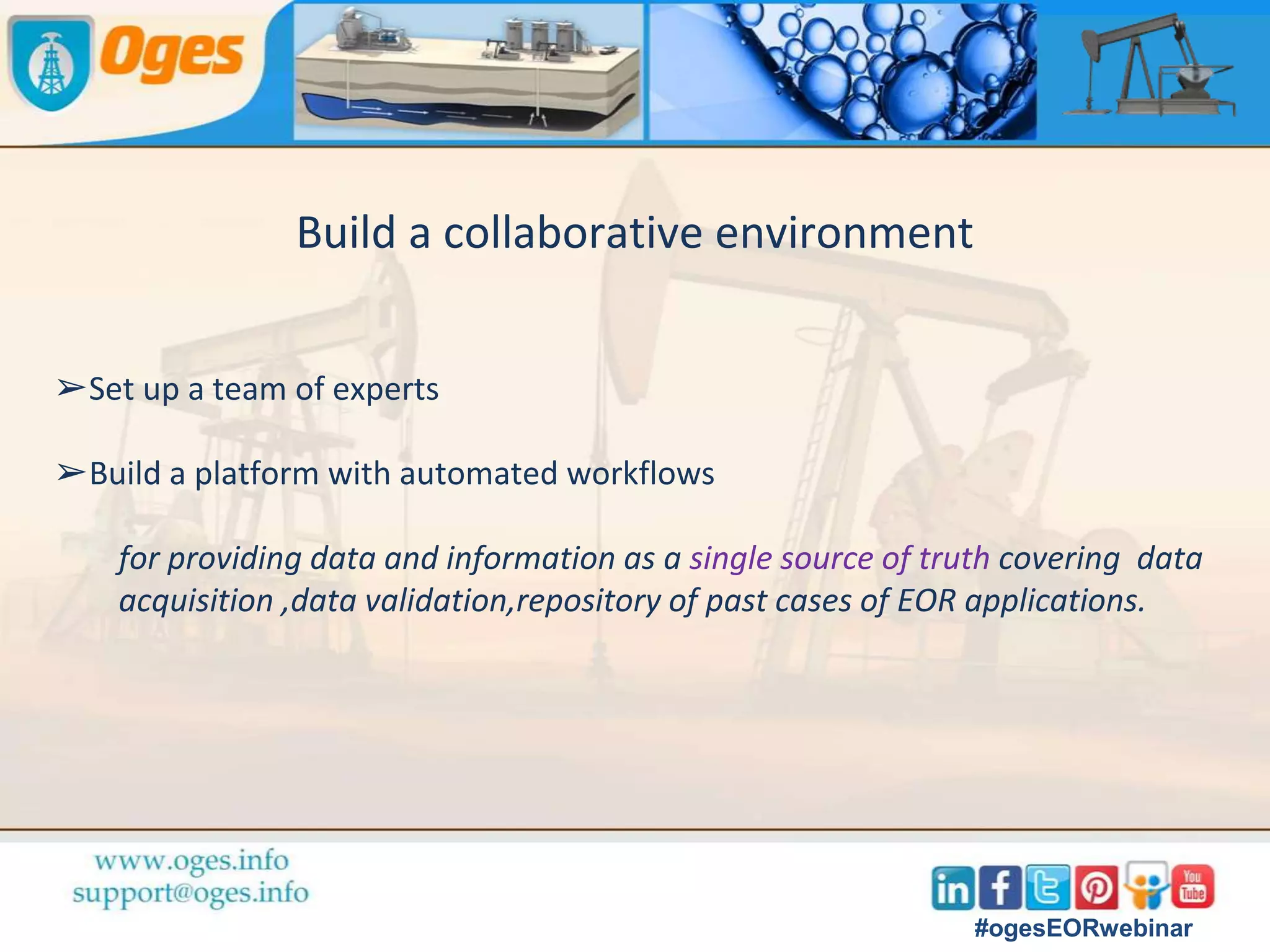 Reservoir data screened to select optimal EOR method
➢Gather as much reservoir data as possible
➢Develop a coherent package to compare with the screening criteria for
various EOR methods.
➢ Laboratory studies to investigate rock and fluid properties, to conduct
flow studies.
➢Develop updated static and dynamic reservoir models.
➢Simulate the effects of different EOR methods
to choose the optimum one.
#ogesEORwebinar
 