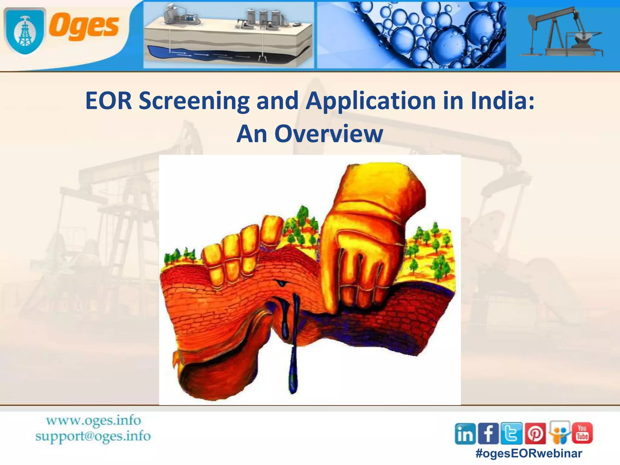 Aninda Ghosh
Aninda started as Engineering Geologist in NTPC Ltd , then
worked as Manager (Exploration) in TATA Steel before
joining Oil and Natural Gas Corporation Ltd (ONGC Ltd.) as
Senior Reservoir Engineer.
He brings with him experience in reservoir data acquisition
and interpretation, planning and conducting well testing
operation, field development planning of onshore and
offshore fields, planning of water injection efficacy and
reservoir characterization.
#ogesEORwebinar
 