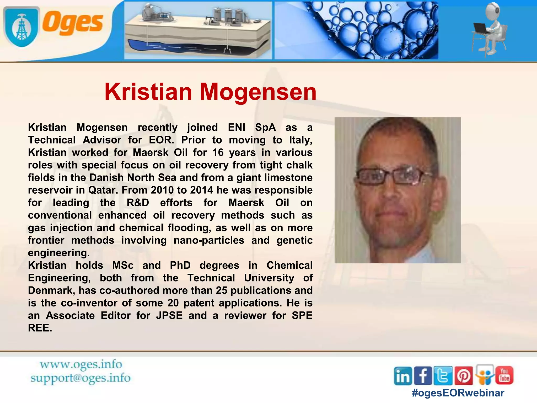 Speakers
Oges Webinar on Enhanced Oil Recovery
Dr. Kristian
Mogensen
EOR Technical Advisor
at Eni, Milan
Holger Kinzel
MD, Planxty
Engineering &
Consulting Services
GmbH
Aninda Ghosh
Sr. Reservoir
Engineer, ONGC
Rajesh Sharma
Expert-Production
Performace E&P
#ogesEORwebinar
 