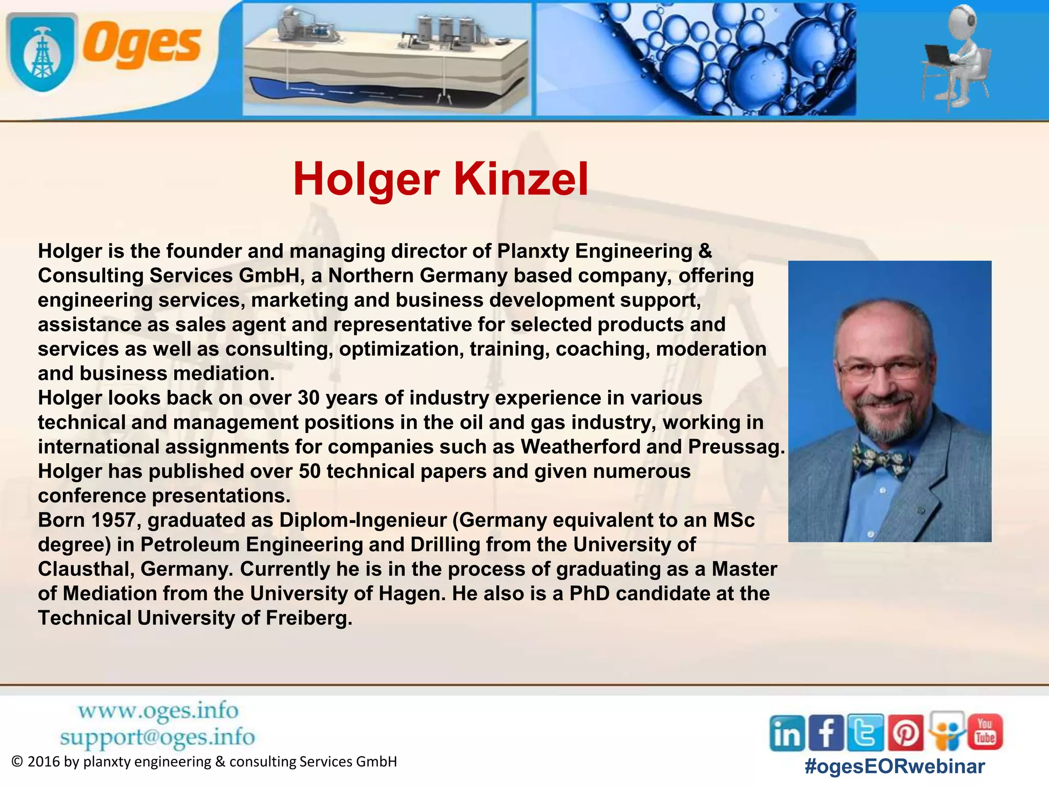 Kristian Mogensen
Kristian Mogensen recently joined ENI SpA as a
Technical Advisor for EOR. Prior to moving to Italy,
Kristian worked for Maersk Oil for 16 years in various
roles with special focus on oil recovery from tight chalk
fields in the Danish North Sea and from a giant limestone
reservoir in Qatar. From 2010 to 2014 he was responsible
for leading the R&D efforts for Maersk Oil on
conventional enhanced oil recovery methods such as
gas injection and chemical flooding, as well as on more
frontier methods involving nano-particles and genetic
engineering.
Kristian holds MSc and PhD degrees in Chemical
Engineering, both from the Technical University of
Denmark, has co-authored more than 25 publications and
is the co-inventor of some 20 patent applications. He is
an Associate Editor for JPSE and a reviewer for SPE
REE.
#ogesEORwebinar
 