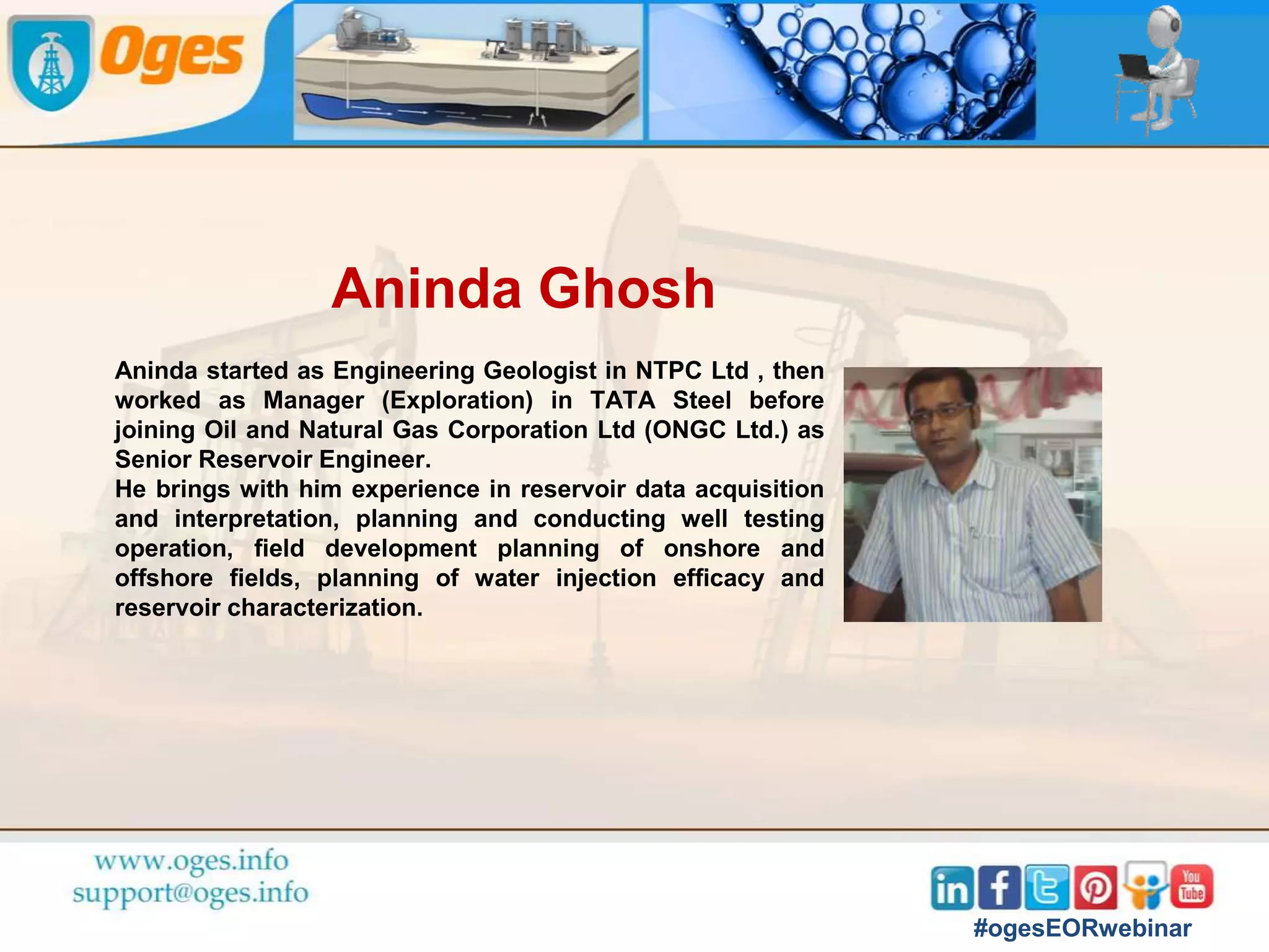 Rajesh Sharma
Rajesh is an expert in setting up production facilities
and business transformation of E&P upstream
leveraging Digital Oil Field and Analytics Technology.
He has acquired 32+ years of diverse, multi-functional
and extensive experience in managing upstream oil and
gas operations, building and managing successful
teams leading oil and gas and technology project
implementation and championing data-led
transformation of business workflows.
He has demonstrable expertise in conceptualization,
design and implementation of DOF solutions e.g.
Collaboration Centers, Production Surveillance,
Production Data Management and Big Data Analytics
programs.
#ogesEORwebinar
 