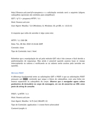 http://finance.uol.com/q?s=poupanca e a solicitação enviada será a seguinte (alguns
cabeçalhos opcionais são omitidos para simplificar):
GET / q? S = poupanca HTTP / 1.1
Host: finance.uol.com
User-Agent: Mozilla / 5.0 (Windows; U; Windows 10; pt-BR; rv: 1.8.0.11)
A resposta que volta do servidor é algo como isto:
HTTP / 1.1 200 OK
Data: Ter, 08 Abr 2018 15:16:46 GMT
Conexão: close
Tipo de Conteúdo: text / html
Relembre que a manipulação de url pelo método GET não é tão comum e fácil devido a
padronizações de segurança. Mas ainda é possível quando usamos burp or owasp
interceptando os valores e verificando se os valores serão aceitos pelo servidor em
questão.
MÉTODO POST
A diferença fundamental entre as solicitações GET e POST é que as solicitações POST
possuem um corpo: conteúdo que segue o bloco de cabeçalhos, com uma linha em
branco separando os cabeçalhos do corpo. Observe que o navegador agora coloca
parâmetros do formulário no corpo da mensagem, em vez de anexá-los ao URL como
parte da string de consulta:
POST / q HTTP / 1.1
Host: finance.uol.com
User-Agent: Mozilla / 4.75 [en] (WinNT; U)
Tipo de Conteúdo: application / x-www-form-urlencoded
Content-Length: 6
 