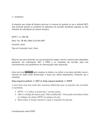 s = poupanca
A resposta que chega de finance.uol.com é a mesma de quando se usa o método GET,
mas somente porque os criadores do aplicativo de servidor decidiram suportar os dois
métodos de solicitação da mesma maneira:
HTTP / 1.1 200 OK
Data: Ter, 08 Abr 2008 15:33:04 GMT
Conexão: close
Tipo de Conteúdo: text / html
Observe que para entender em uma perspectiva ampla, removi a maioria dos cabeçalhos
opcionais nas solicitações GET e POST e as respostas do servidor para nos
concentrarmos nos parâmetros de comunicação mais essenciais.
Caso você use wireshark para analisar os dados e eu indico o uso para entender como o
excesso de dados pode desencorjar a busca por dados importantes. Portando use o
comando
http.request.method == GET or http.request.method == POST
e você terá uma boa visão das maneiras diferentes que os pacotes são enviados
e recebidos.
➢ HTTP / 1.1 indica o protocolo / versão usada.
➢ 304 é o código de status para "Não modificado". Você pode encontrar todos
os códigos de status HTTP na página w3.org.
➢ Data indica o tempo durante o qual a resposta foi gerada.
Considerações sobre POST
 