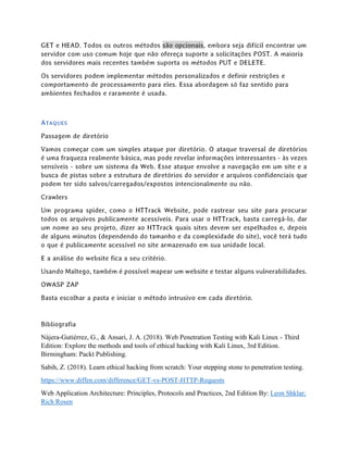 GET e HEAD. Todos os outros métodos são opcionais, embora seja difícil encontrar um
servidor com uso comum hoje que não ofereça suporte a solicitações POST. A maioria
dos servidores mais recentes também suporta os métodos PUT e DELETE.
Os servidores podem implementar métodos personalizados e definir restrições e
comportamento de processamento para eles. Essa abordagem só faz sentido para
ambientes fechados e raramente é usada.
ATAQUES
Passagem de diretório
Vamos começar com um simples ataque por diretório. O ataque traversal de diretórios
é uma fraqueza realmente básica, mas pode revelar informações interessantes - às vezes
sensíveis - sobre um sistema da Web. Esse ataque envolve a navegação em um site e a
busca de pistas sobre a estrutura de diretórios do servidor e arquivos confidenciais que
podem ter sido salvos/carregados/expostos intencionalmente ou não.
Crawlers
Um programa spider, como o HTTrack Website, pode rastrear seu site para procurar
todos os arquivos publicamente acessíveis. Para usar o HTTrack, basta carregá-lo, dar
um nome ao seu projeto, dizer ao HTTrack quais sites devem ser espelhados e, depois
de alguns minutos (dependendo do tamanho e da complexidade do site), você terá tudo
o que é publicamente acessível no site armazenado em sua unidade local.
E a análise do website fica a seu critério.
Usando Maltego, também é possível mapear um website e testar alguns vulnerabilidades.
OWASP ZAP
Basta escolhar a pasta e iniciar o método intrusivo em cada diretório.
Bibliografia
Nájera-Gutiérrez, G., & Ansari, J. A. (2018). Web Penetration Testing with Kali Linux - Third
Edition: Explore the methods and tools of ethical hacking with Kali Linux, 3rd Edition.
Birmingham: Packt Publishing.
Sabih, Z. (2018). Learn ethical hacking from scratch: Your stepping stone to penetration testing.
https://www.diffen.com/difference/GET-vs-POST-HTTP-Requests
Web Application Architecture: Principles, Protocols and Practices, 2nd Edition By: Leon Shklar;
Rich Rosen
 
