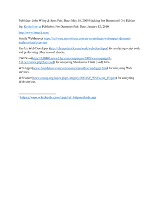 Publisher: John Wiley & Sons Pub. Date: May 18, 2009 Hacking For Dummies® 3rd Edition
By: Kevin Beaver Publisher: For Dummies Pub. Date: January 12, 2010
http://www.httrack.com/
Fortify WebInspect https://software.microfocus.com/en-us/products/webinspect-dynamic-
analysis-dast/overview
Firefox Web Developer (http://chrispederick.com/work/web-developer) for analyzing script code
and performing other manual checks.
SWFScan(https://h30406.www3.hp.com/campaigns/2009/wwcampaign/1-
5TUVE/index.php?key=swf) for analyzing Shockwave Flash (.swf) files.
WSDigger(www.foundstone.com/us/resources/proddesc/wsdigger.htm) for analyzing Web
services.
WSFuzzer(www.owasp.org/index.php/Category:OWASP_WSFuzzer_Project) for analyzing
Web services.
i
https://www.w3schools.com/tags/ref_httpmethods.asp
 