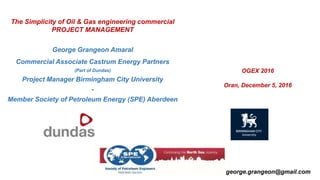 The Simplicity of Oil & Gas engineering commercial
PROJECT MANAGEMENT
George Grangeon Amaral
Commercial Associate Castrum Energy Partners
(Part of Dundas)
Project Manager Birmingham City University
-
Member Society of Petroleum Energy (SPE) Aberdeen
OGEX 2016
Oran, December 5, 2016
george.grangeon@gmail.com
 