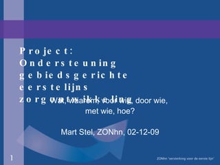 Project: Ondersteuning gebiedsgerichte eerstelijns zorgontwikkeling Wat, waarom, voor wie, door wie,  met wie, hoe? Mart Stel, ZONhn, 02-12-09 