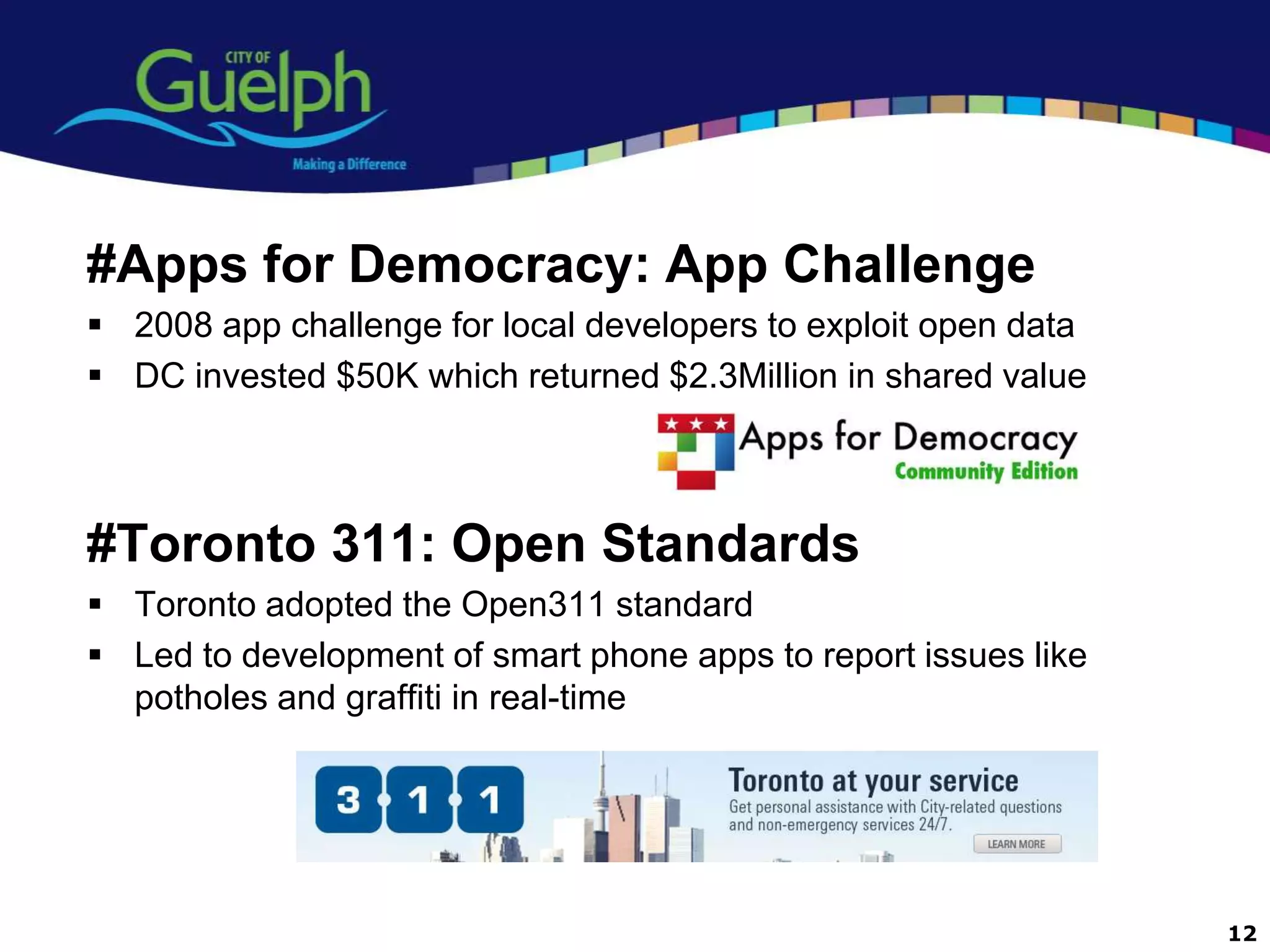 #Apps for Democracy: App Challenge
 2008 app challenge for local developers to exploit open data
 DC invested $50K which returned $2.3Million in shared value



#Toronto 311: Open Standards
 Toronto adopted the Open311 standard
 Led to development of smart phone apps to report issues like
  potholes and graffiti in real-time




                                                                 12
 