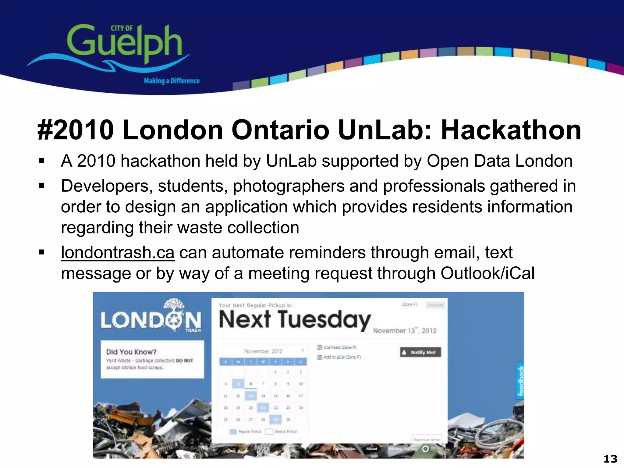#2010 London Ontario UnLab: Hackathon
 A 2010 hackathon held by UnLab supported by Open Data London
 Developers, students, photographers and professionals gathered in
  order to design an application which provides residents information
  regarding their waste collection
 londontrash.ca can automate reminders through email, text
  message or by way of a meeting request through Outlook/iCal




                                                                        13
 