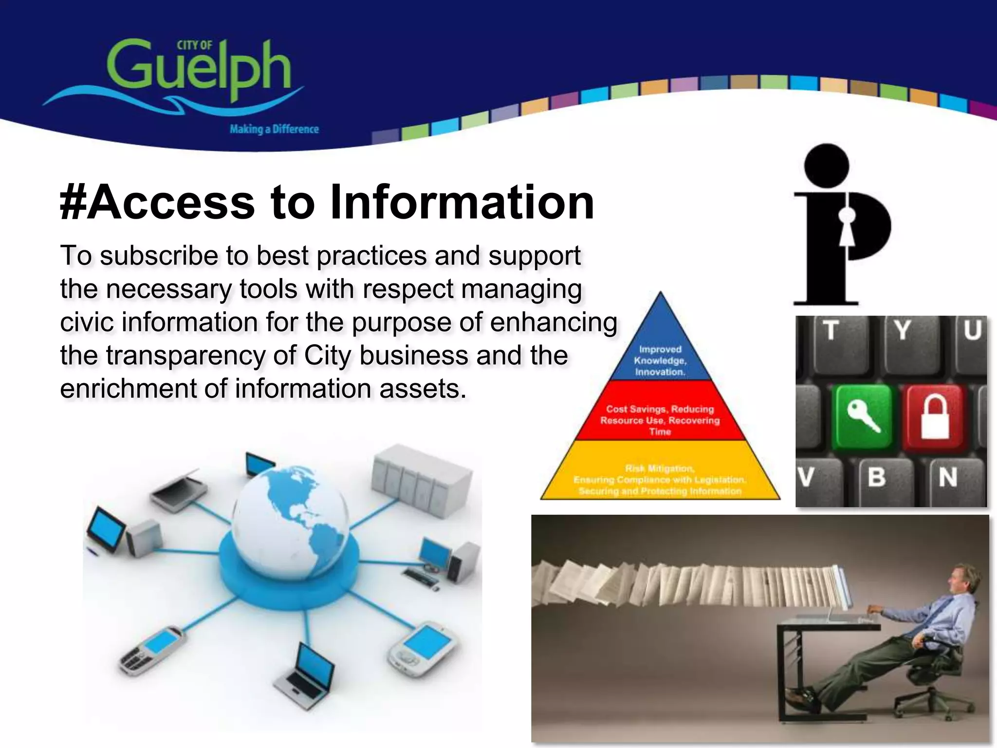 #Access to Information
To subscribe to best practices and support
the necessary tools with respect managing
civic information for the purpose of enhancing
the transparency of City business and the
enrichment of information assets.




                                                 14
 