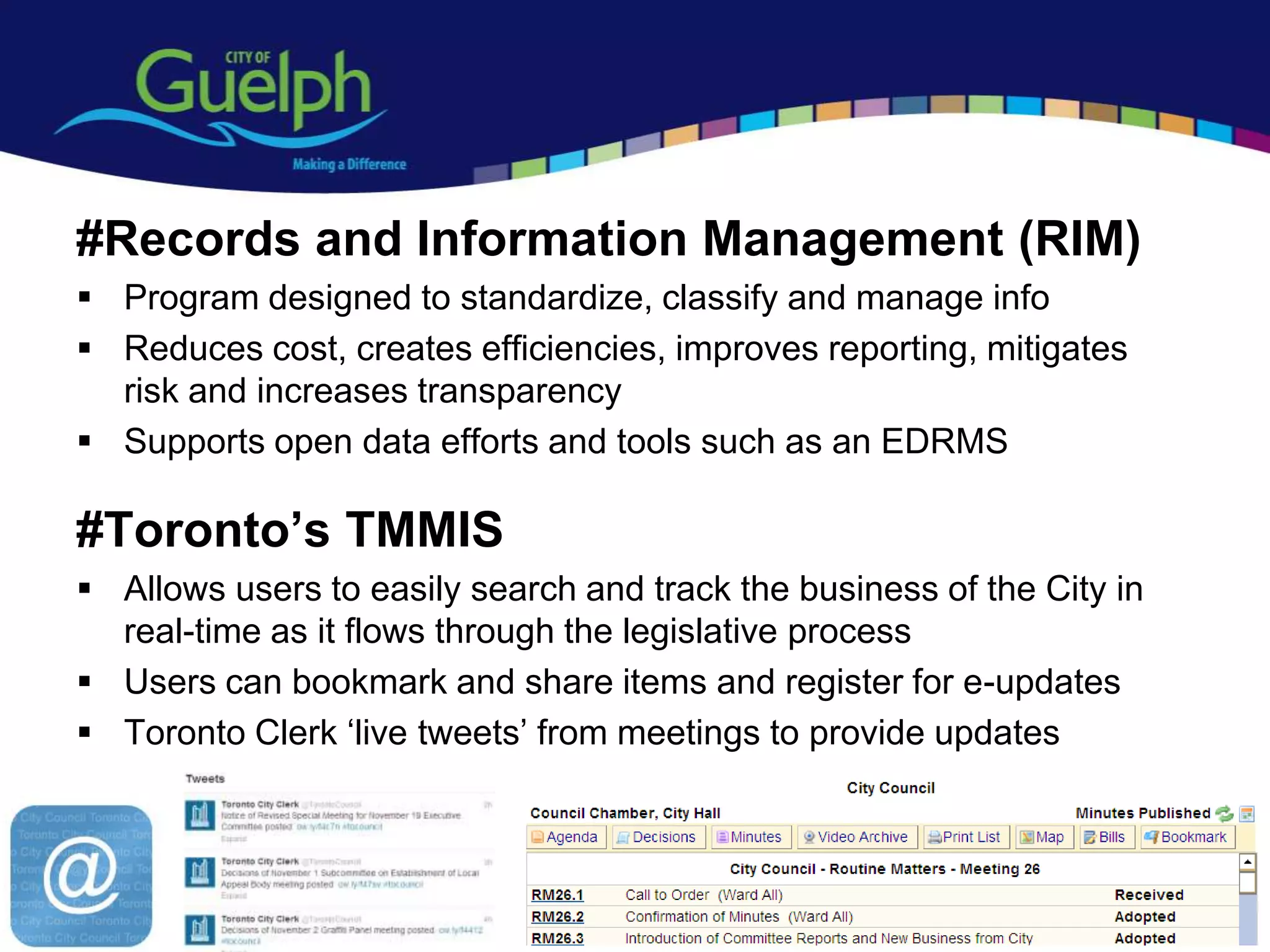 #Records and Information Management (RIM)
 Program designed to standardize, classify and manage info
 Reduces cost, creates efficiencies, improves reporting, mitigates
  risk and increases transparency
 Supports open data efforts and tools such as an EDRMS

#Toronto’s TMMIS
 Allows users to easily search and track the business of the City in
  real-time as it flows through the legislative process
 Users can bookmark and share items and register for e-updates
 Toronto Clerk „live tweets‟ from meetings to provide updates




                                                                        15
 