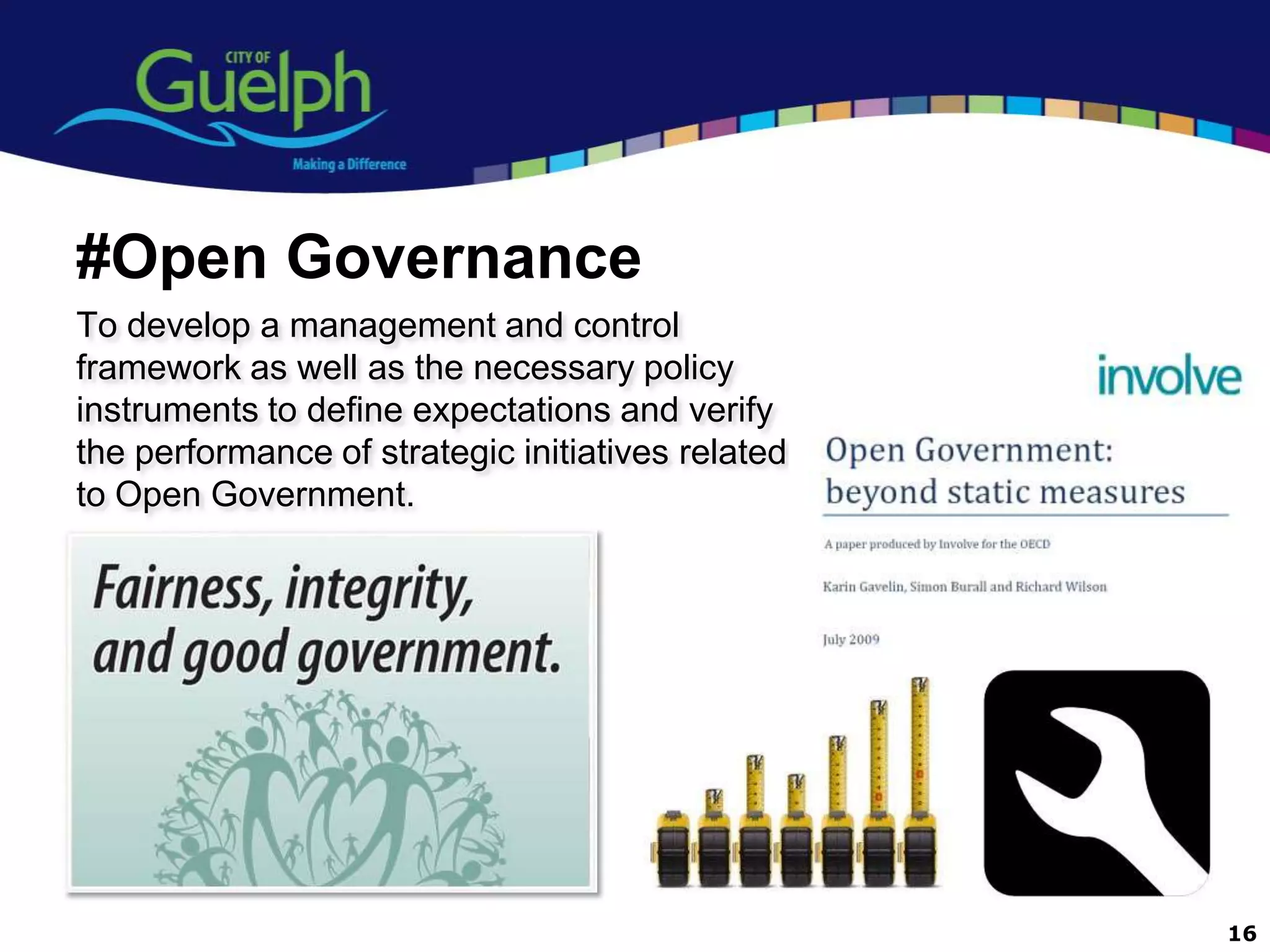 #Open Governance
To develop a management and control
framework as well as the necessary policy
instruments to define expectations and verify
the performance of strategic initiatives related
to Open Government.




                                                   16
 