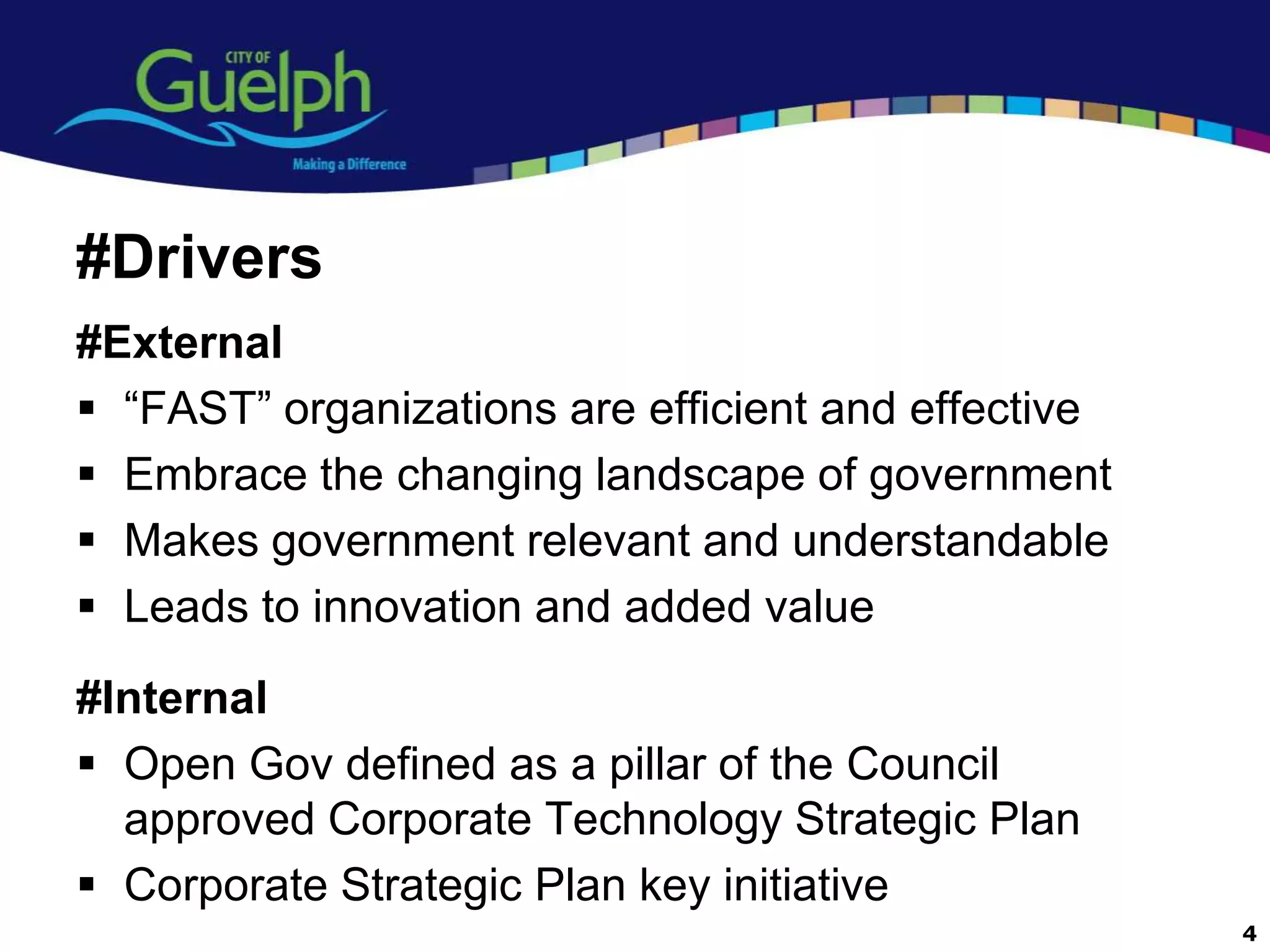 #Drivers
#External
 “FAST” organizations are efficient and effective
 Embrace the changing landscape of government
 Makes government relevant and understandable
 Leads to innovation and added value
#Internal
 Open Gov defined as a pillar of the Council
  approved Corporate Technology Strategic Plan
 Corporate Strategic Plan key initiative
                                                     4
 
