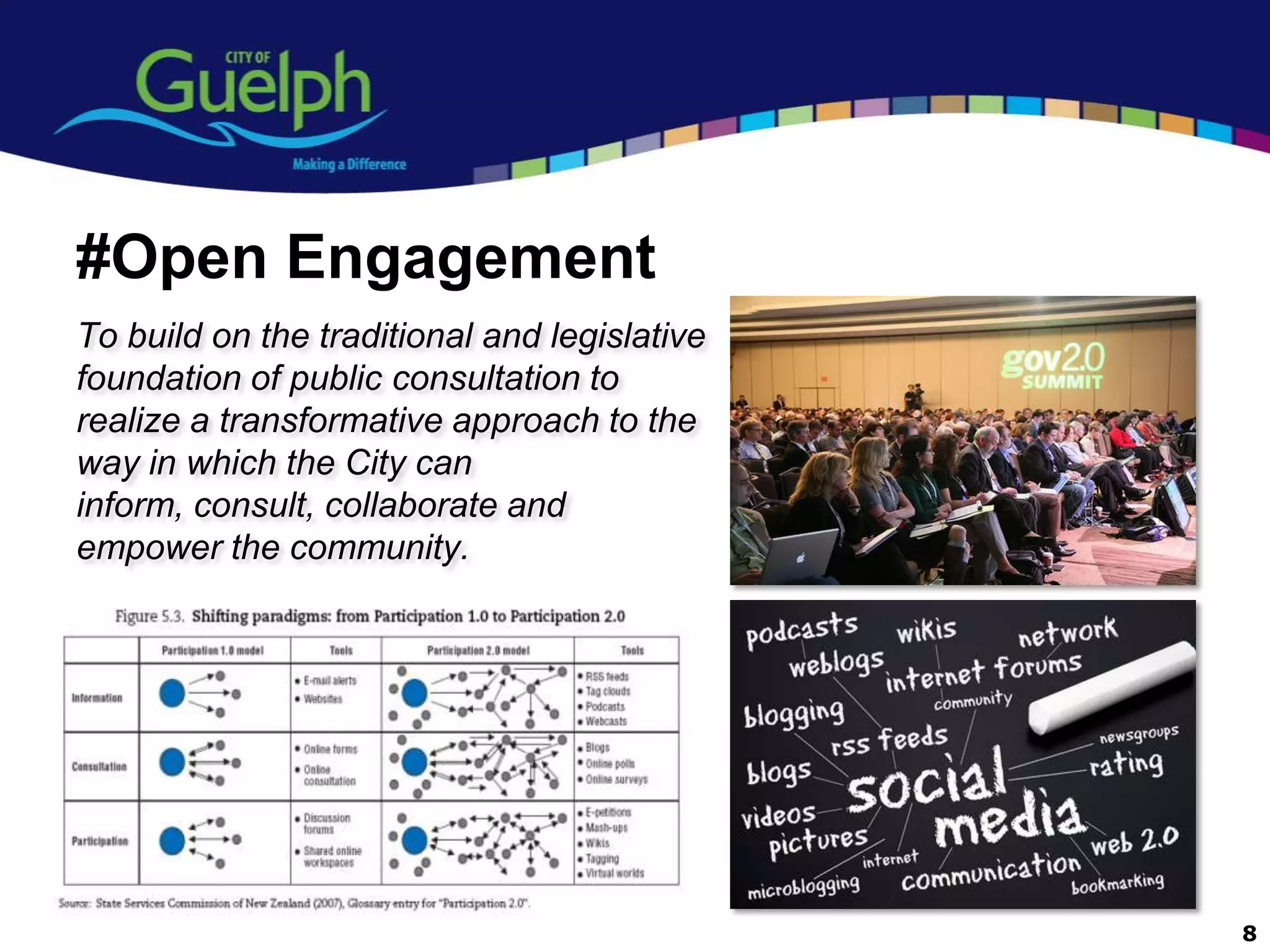 #Open Engagement
To build on the traditional and legislative
foundation of public consultation to
realize a transformative approach to the
way in which the City can
inform, consult, collaborate and
empower the community.




                                              8
 