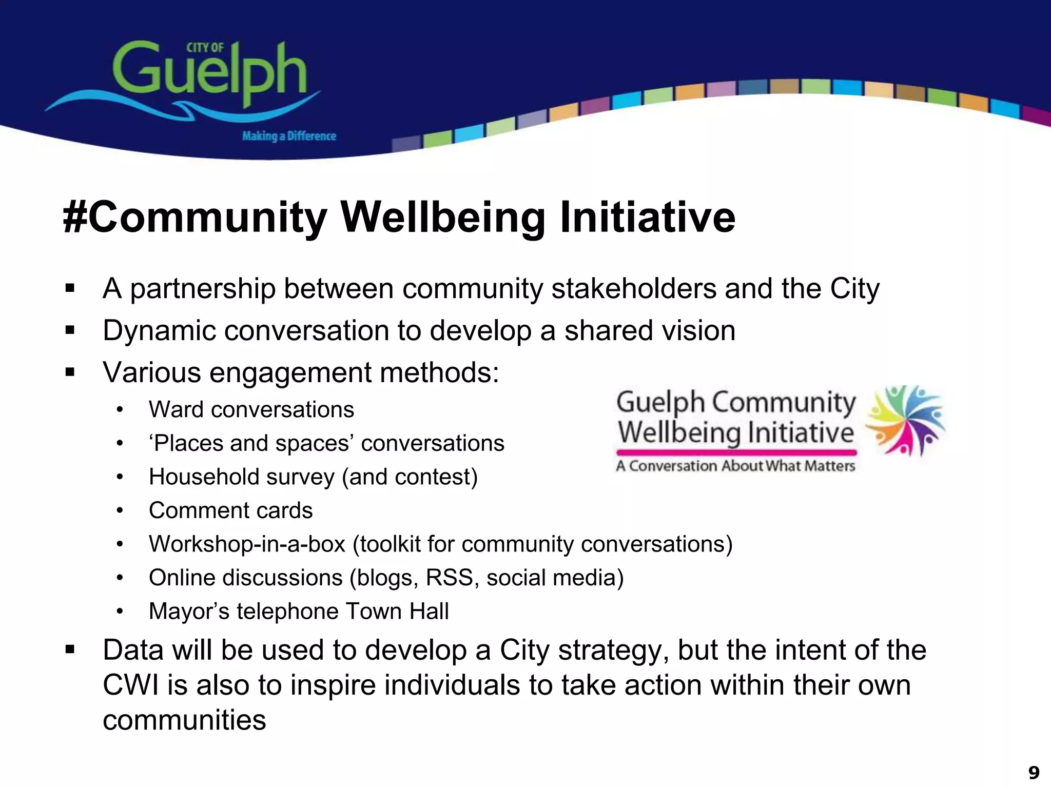 #Community Wellbeing Initiative
 A partnership between community stakeholders and the City
 Dynamic conversation to develop a shared vision
 Various engagement methods:
    •   Ward conversations
    •   „Places and spaces‟ conversations
    •   Household survey (and contest)
    •   Comment cards
    •   Workshop-in-a-box (toolkit for community conversations)
    •   Online discussions (blogs, RSS, social media)
    •   Mayor‟s telephone Town Hall
 Data will be used to develop a City strategy, but the intent of the
  CWI is also to inspire individuals to take action within their own
  communities
                                                                        9
 