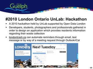 #2010 London Ontario UnLab: Hackathon
 A 2010 hackathon held by UnLab supported by Open Data London
 Developers, students, photographers and professionals gathered in
  order to design an application which provides residents information
  regarding their waste collection
 londontrash.ca can automate reminders through email, text
  message or by way of a meeting request through Outlook/iCal




                                                                        13
 