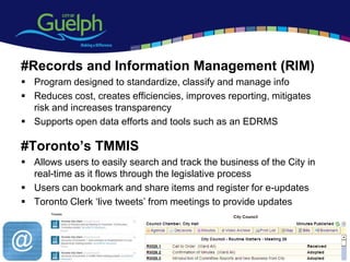 #Records and Information Management (RIM)
 Program designed to standardize, classify and manage info
 Reduces cost, creates efficiencies, improves reporting, mitigates
  risk and increases transparency
 Supports open data efforts and tools such as an EDRMS

#Toronto’s TMMIS
 Allows users to easily search and track the business of the City in
  real-time as it flows through the legislative process
 Users can bookmark and share items and register for e-updates
 Toronto Clerk „live tweets‟ from meetings to provide updates




                                                                        15
 
