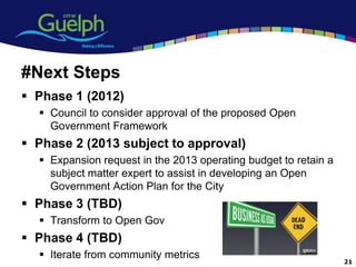 #Next Steps
 Phase 1 (2012)
   Council to consider approval of the proposed Open
    Government Framework
 Phase 2 (2013 subject to approval)
   Expansion request in the 2013 operating budget to retain a
    subject matter expert to assist in developing an Open
    Government Action Plan for the City
 Phase 3 (TBD)
   Transform to Open Gov
 Phase 4 (TBD)
   Iterate from community metrics
                                                                 21
 