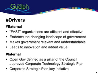 #Drivers
#External
 “FAST” organizations are efficient and effective
 Embrace the changing landscape of government
 Makes government relevant and understandable
 Leads to innovation and added value
#Internal
 Open Gov defined as a pillar of the Council
  approved Corporate Technology Strategic Plan
 Corporate Strategic Plan key initiative
                                                     4
 