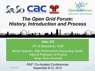 ©2013 Open Grid Forum 
The Open Grid Forum: 
History, Introduction and Process 
Alan Sill 
VP of Standards, OGF 
Senior Scientist, High Performance Computing Center 
Adjunct Professor of Physics 
Texas Tech University 
1 
FAS* Co-located Conferences 
September 8-12, 2013 
 