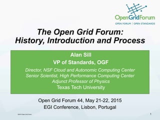 ©2015 Open Grid Forum
The Open Grid Forum:
History, Introduction and Process
Alan Sill
VP of Standards, OGF
Director, NSF Cloud and Autonomic Computing Center
Senior Scientist, High Performance Computing Center
Adjunct Professor of Physics
Texas Tech University
1
Open Grid Forum 44, May 21-22, 2015
EGI Conference, Lisbon, Portugal
 