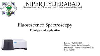 Fluorescence Spectroscopy
Principle and application
NIPER HYDERABAD
National Institute of Pharmaceutical Education and Research
Roll no - PA/2023/107
Name - Vedang Sachin Junagade
Department- Pharmaceutical Analysis
Code- GE510
 