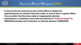 Eng. Yasser Bayoumy 26Maritime Transportation College – Engineering DepartmentMonday, October 19, 2020
• It may at times be necessary to ask a senior officer to explain the
appropriateness of a decision they have made, or even to alert a superior officer
if you consider that they have made an inappropriate decision.
• Assertiveness is a behaviour that meets the element of “notify any doubt” in
BRM/ERM principles and is therefore an inherent element of BRM/ERM.
Engine room Resource Management (ERM)
 