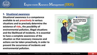 Eng. Yasser Bayoumy 29Maritime Transportation College – Engineering DepartmentMonday, October 19, 2020
5. Situational awareness
Situational awareness is a competence
available to act proactively in various
situations and to precisely determine the
existence of risks, the possibility of
environmental pollution, illegal situations
and the likelihood of incidents. It is essential
to have a complete awareness of the
situation so that necessary measures and
actions can be taken proactively, in order to
prevent the occurrence of incidents and
environmental pollution.
Engine room Resource Management (ERM)
 