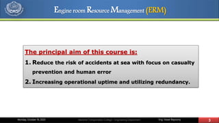 Eng. Yasser Bayoumy 3Maritime Transportation College – Engineering DepartmentMonday, October 19, 2020
The principal aim of this course is:
1. Reduce the risk of accidents at sea with focus on casualty
prevention and human error
2. Increasing operational uptime and utilizing redundancy.
Engine room Resource Management (ERM)
 