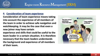 Eng. Yasser Bayoumy 30Maritime Transportation College – Engineering DepartmentMonday, October 19, 2020
6. Consideration of team experience
Consideration of team experience means taking
into account the experience of all members of
the team in order to achieve safe navigation and
watchkeeping. It may be the case that even a
new joiner may have certain
experience and skills that could be useful to the
team leader in a certain situation. It is therefore
necessary that the team leaders understands
the background and experience of all members
of their team.
Engine room Resource Management (ERM)
 