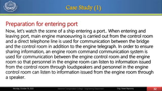 Eng. Yasser Bayoumy 32Maritime Transportation College – Engineering DepartmentMonday, October 19, 2020
Case Study (1)
Preparation for entering port
Now, let’s watch the scene of a ship entering a port.. When entering and
leaving port, main engine manoeuvring is carried out from the control room
and a direct telephone line is used for communication between the bridge
and the control room in addition to the engine telegraph. In order to ensure
sharing information, an engine room command communication system is
used for communication between the engine control room and the engine
room so that personnel in the engine room can listen to information issued
from the control room through loudspeakers and personnel in the engine
control room can listen to information issued from the engine room through
a speaker.
 