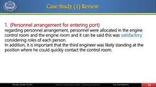 Eng. Yasser Bayoumy 33Maritime Transportation College – Engineering DepartmentMonday, October 19, 2020
Case Study (1) Review
1. (Personnel arrangement for entering port)
regarding personnel arrangement, personnel were allocated in the engine
control room and the engine room and it can be said this was satisfactory
considering roles of each person.
In addition, it is important that the third engineer was likely standing at the
position where he could quickly contact the control room.
 