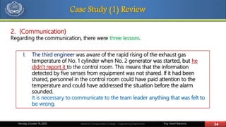Eng. Yasser Bayoumy 34Maritime Transportation College – Engineering DepartmentMonday, October 19, 2020
Case Study (1) Review
2. (Communication)
Regarding the communication, there were three lessons.
I. The third engineer was aware of the rapid rising of the exhaust gas
temperature of No. 1 cylinder when No. 2 generator was started, but he
didn’t report it to the control room. This means that the information
detected by five senses from equipment was not shared. If it had been
shared, personnel in the control room could have paid attention to the
temperature and could have addressed the situation before the alarm
sounded.
It is necessary to communicate to the team leader anything that was felt to
be wrong.
 