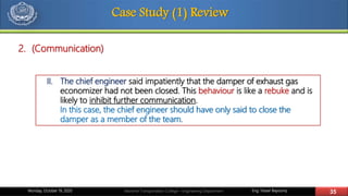 Eng. Yasser Bayoumy 35Maritime Transportation College – Engineering DepartmentMonday, October 19, 2020
Case Study (1) Review
II. The chief engineer said impatiently that the damper of exhaust gas
economizer had not been closed. This behaviour is like a rebuke and is
likely to inhibit further communication.
In this case, the chief engineer should have only said to close the
damper as a member of the team.
2. (Communication)
 