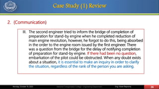 Eng. Yasser Bayoumy 36Maritime Transportation College – Engineering DepartmentMonday, October 19, 2020
Case Study (1) Review
III. The second engineer tried to inform the bridge of completion of
preparation for stand-by engine when he completed reduction of
main engine revolution, however, he forgot to do this, being absorbed
in the order to the engine room issued by the first engineer. There
was a question from the bridge for the delay of notifying completion
of preparation for stand-by engine. If there had been no question,
embarkation of the pilot could be obstructed. When any doubt exists
about a situation, it is essential to make an inquiry in order to clarify
the situation, regardless of the rank of the person you are asking.
2. (Communication)
 