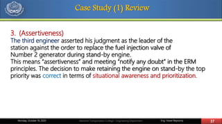 Eng. Yasser Bayoumy 37Maritime Transportation College – Engineering DepartmentMonday, October 19, 2020
Case Study (1) Review
3. (Assertiveness)
The third engineer asserted his judgment as the leader of the
station against the order to replace the fuel injection valve of
Number 2 generator during stand-by engine.
This means “assertiveness” and meeting “notify any doubt” in the ERM
principles. The decision to make retaining the engine on stand-by the top
priority was correct in terms of situational awareness and prioritization.
 
