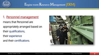 Eng. Yasser Bayoumy 9Maritime Transportation College – Engineering DepartmentMonday, October 19, 2020
1. Personnel management
means that Personnel are
appropriately arranged based on
their qualifications,
their experience
and their certifications.
Engine room Resource Management (ERM)
 